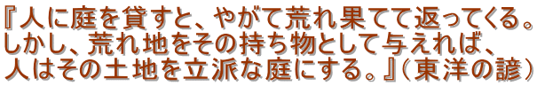 『人に庭を貸すと、やがて荒れ果てて返ってくる。
しかし、荒れ地をその持ち物として与えれば、
人はその土地を立派な庭にする。』(東洋の諺)