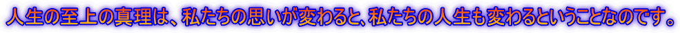 人生の至上の真理は、私たちの思いが変わると、私たちの人生も変わるということなのです。
