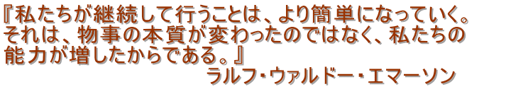 『私たちが継続して行うことは、より簡単になっていく。
それは、物事の本質が変わったのではなく、私たちの
能力が増したからである。』
ラルフ・ウァルドー・エマーソン