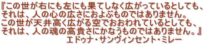 『この世が右にも左にも果てしなく広がっているとしても、
それは、人の心の広さにおよぶものではありません。
この世が天井高く広がる空でおおわれているとしても、
それは、人の魂の高貴さにかなうものではありません。』
エドゥナ・サンヴィンセント・ミレー