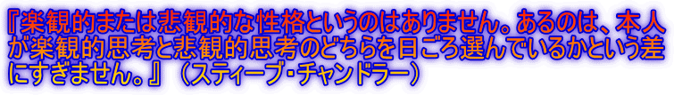 『楽観的または悲観的な性格というのはありません。あるのは、本人
が楽観的思考と悲観的思考のどちらを日ごろ選んでいるかという差
にすぎません。』 (スティーブ・チャンドラー)